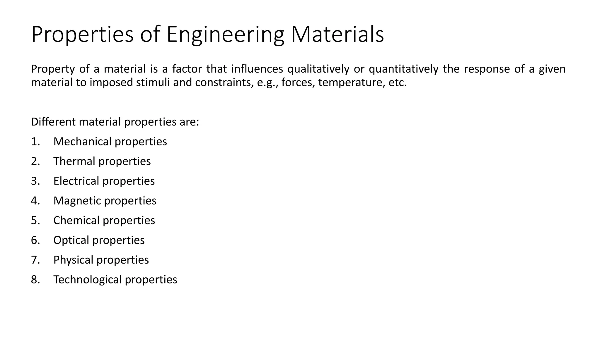 Properties of Engineering Materials
Property of a material is a factor that influences qualitatively or quantitatively the response of a given
material to imposed stimuli and constraints, e.g., forces, temperature, etc.
Different material properties are:
1. Mechanical properties
2. Thermal properties
3. Electrical properties
4. Magnetic properties
5. Chemical properties
6. Optical properties
7. Physical properties
8. Technological properties
 