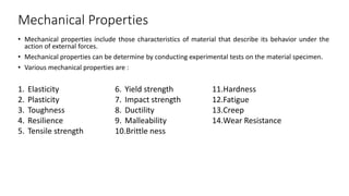 Mechanical Properties
• Mechanical properties include those characteristics of material that describe its behavior under the
action of external forces.
• Mechanical properties can be determine by conducting experimental tests on the material specimen.
• Various mechanical properties are :
1. Elasticity
2. Plasticity
3. Toughness
4. Resilience
5. Tensile strength
6. Yield strength
7. Impact strength
8. Ductility
9. Malleability
10.Brittle ness
11.Hardness
12.Fatigue
13.Creep
14.Wear Resistance
 