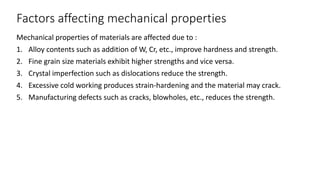Factors affecting mechanical properties
Mechanical properties of materials are affected due to :
1. Alloy contents such as addition of W, Cr, etc., improve hardness and strength.
2. Fine grain size materials exhibit higher strengths and vice versa.
3. Crystal imperfection such as dislocations reduce the strength.
4. Excessive cold working produces strain-hardening and the material may crack.
5. Manufacturing defects such as cracks, blowholes, etc., reduces the strength.
 