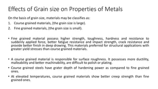 Effects of Grain size on Properties of Metals
On the basis of grain size, materials may be classifies as:
1. Course grained materials, (the grain size is large).
2. Fine grained materials, (the grain size is small).
• Fine grained material possess higher strength, toughness, hardness and resistance to
suddenly applied force, better fatigue resistance and impact strength, crack resistance and
provide better finish in deep drawing. This materials preferred for structural applications with
greater yield stresses than course grained materials.
• A course grained material is responsible for surface roughness. It possesses more ductility,
malleability and better machinability, are difficult to polish or plating.
• Course grained steels have grater depth of hardening power as compared to fine grained
ones.
• At elevated temperatures, course grained materials show better creep strength than fine
grained ones.
 