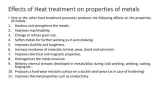 Effects of Heat treatment on properties of metals
• One or the other heat treatment processes produces the following effects on the properties
of metals:
1. Hardens and strengthens the metals.
2. Improves machinability.
3. Change or refines grain size.
4. Soften metals for further working as in wire drawing.
5. Improves ductility and toughness.
6. Increase resistance of materials to heat, wear, shock and corrosion.
7. Improves electrical and magnetic properties.
8. Homogenises the metal structure.
9. Relieves internal stresses developed in metals/alloy during cold working, welding, casting,
forging etc..
10. Produces a hard wear resistant surface on a ductile steel piece (as in case of hardening)
11. Improves thermal properties such as conductivity.
 