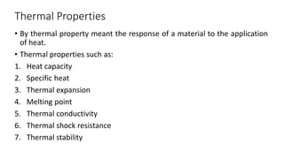 Thermal Properties
• By thermal property meant the response of a material to the application
of heat.
• Thermal properties such as:
1. Heat capacity
2. Specific heat
3. Thermal expansion
4. Melting point
5. Thermal conductivity
6. Thermal shock resistance
7. Thermal stability
 