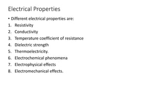Electrical Properties
• Different electrical properties are:
1. Resistivity
2. Conductivity
3. Temperature coefficient of resistance
4. Dielectric strength
5. Thermoelectricity.
6. Electrochemical phenomena
7. Electrophysical effects
8. Electromechanical effects.
 