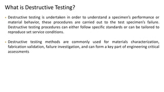 What is Destructive Testing?
• Destructive testing is undertaken in order to understand a specimen’s performance or
material behavior, these procedures are carried out to the test specimen’s failure.
Destructive testing procedures can either follow specific standards or can be tailored to
reproduce set service conditions.
• Destructive testing methods are commonly used for materials characterization,
fabrication validation, failure investigation, and can form a key part of engineering critical
assessments
 