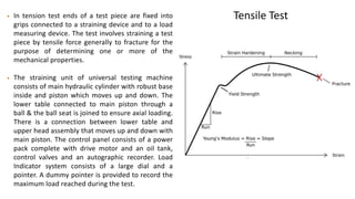 Tensile Test• In tension test ends of a test piece are fixed into
grips connected to a straining device and to a load
measuring device. The test involves straining a test
piece by tensile force generally to fracture for the
purpose of determining one or more of the
mechanical properties.
• The straining unit of universal testing machine
consists of main hydraulic cylinder with robust base
inside and piston which moves up and down. The
lower table connected to main piston through a
ball & the ball seat is joined to ensure axial loading.
There is a connection between lower table and
upper head assembly that moves up and down with
main piston. The control panel consists of a power
pack complete with drive motor and an oil tank,
control valves and an autographic recorder. Load
Indicator system consists of a large dial and a
pointer. A dummy pointer is provided to record the
maximum load reached during the test.
 