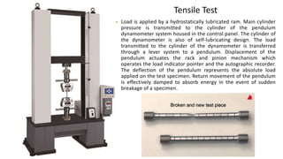 Tensile Test
• Load is applied by a hydrostatically lubricated ram. Main cylinder
pressure is transmitted to the cylinder of the pendulum
dynamometer system housed in the control panel. The cylinder of
the dynamometer is also of self-lubricating design. The load
transmitted to the cylinder of the dynamometer is transferred
through a lever system to a pendulum. Displacement of the
pendulum actuates the rack and pinion mechanism which
operates the load indicator pointer and the autographic recorder.
The deflection of the pendulum represents the absolute load
applied on the test specimen. Return movement of the pendulum
is effectively damped to absorb energy in the event of sudden
breakage of a specimen.
 