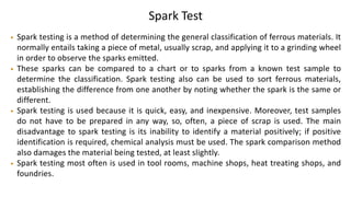 Spark Test
• Spark testing is a method of determining the general classification of ferrous materials. It
normally entails taking a piece of metal, usually scrap, and applying it to a grinding wheel
in order to observe the sparks emitted.
• These sparks can be compared to a chart or to sparks from a known test sample to
determine the classification. Spark testing also can be used to sort ferrous materials,
establishing the difference from one another by noting whether the spark is the same or
different.
• Spark testing is used because it is quick, easy, and inexpensive. Moreover, test samples
do not have to be prepared in any way, so, often, a piece of scrap is used. The main
disadvantage to spark testing is its inability to identify a material positively; if positive
identification is required, chemical analysis must be used. The spark comparison method
also damages the material being tested, at least slightly.
• Spark testing most often is used in tool rooms, machine shops, heat treating shops, and
foundries.
 