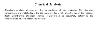 Chemical Analysis
• Chemicals analysis determines the composition of the material. The chemical
composition of a metal alloy is the starting point for a right classification of the material
itself. Quantitative chemical analysis is performed to accurately determine the
concentration of elements in the material
 