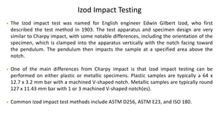 Izod Impact Testing
• The Izod impact test was named for English engineer Edwin Gilbert Izod, who first
described the test method in 1903. The test apparatus and specimen design are very
similar to Charpy impact, with some notable differences, including the orientation of the
specimen, which is clamped into the apparatus vertically with the notch facing toward
the pendulum. The pendulum then impacts the sample at a specified area above the
notch.
• One of the main differences from Charpy impact is that Izod impact testing can be
performed on either plastic or metallic specimens. Plastic samples are typically a 64 x
12.7 x 3.2 mm bar with a machined V-shaped notch. Metallic samples are typically round
127 x 11.43 mm bar with 1 or 3 machined V-shaped notch(es).
• Common Izod impact test methods include ASTM D256, ASTM E23, and ISO 180.
 