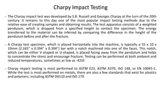 Charpy Impact Testing
• The Charpy impact test was developed by S.B. Russell and Georges Charpy at the turn of the 20th
century. It remains to this day one of the most popular impact testing methods due to the
relative ease of creating samples and obtaining results. The test apparatus consists of a weighted
pendulum, which is dropped from a specified height to contact the specimen. The energy
transferred to the material can be inferred by comparing the difference in the height of the
pendulum before and after the fracture.
• A Charpy test specimen, which is placed horizontally into the machine, is typically a 55 x 10 x
10mm (2.165" x 0.394" x 0.394") bar with a notch machined into one of the faces. This notch,
which can be either V-shaped or U-shaped, is placed facing away from the pendulum and helps
to concentrate the stress and encourage fracture. Testing can be performed at both ambient and
reduced temperatures, sometimes as low as -425F.
• Charpy impact testing is most performed to ASTM E23, ASTM A370, ISO 148, or EN 10045-1.
While the test is most performed on metals, there are also a few standards that exist for plastics
and polymers, including ASTM D6110 and ISO 179.
 