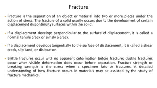 Fracture
• Fracture is the separation of an object or material into two or more pieces under the
action of stress. The fracture of a solid usually occurs due to the development of certain
displacement discontinuity surfaces within the solid.
• If a displacement develops perpendicular to the surface of displacement, it is called a
normal tensile crack or simply a crack.
• If a displacement develops tangentially to the surface of displacement, it is called a shear
crack, slip band, or dislocation.
• Brittle fractures occur with no apparent deformation before fracture; ductile fractures
occur when visible deformation does occur before separation. Fracture strength or
breaking strength is the stress when a specimen fails or fractures. A detailed
understanding of how fracture occurs in materials may be assisted by the study of
fracture mechanics.
 