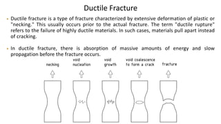 Ductile Fracture
• Ductile fracture is a type of fracture characterized by extensive deformation of plastic or
"necking." This usually occurs prior to the actual fracture. The term "ductile rupture"
refers to the failure of highly ductile materials. In such cases, materials pull apart instead
of cracking.
• In ductile fracture, there is absorption of massive amounts of energy and slow
propagation before the fracture occurs.
 