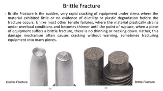 Brittle Fracture
• Brittle Fracture is the sudden, very rapid cracking of equipment under stress where the
material exhibited little or no evidence of ductility or plastic degradation before the
fracture occurs. Unlike most other tensile failures, where the material plastically strains
under overload conditions and becomes thinner until the point of rupture, when a piece
of equipment suffers a brittle fracture, there is no thinning or necking down. Rather, this
damage mechanism often causes cracking without warning, sometimes fracturing
equipment into many pieces.
Ductile Fracture Brittle Fracture
 