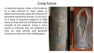 Creep Failure
• In materials science, creep is the tendency
of a solid material to move slowly or
deform permanently under the influence of
persistent mechanical stresses. It can occur
as a result of long-term exposure to high
levels of stress that are still below the yield
strength of the material. Creep is more
severe in materials that are subjected to
heat for long periods and generally
increases as they near their melting point.
 