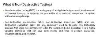 What is Non-Destructive Testing?
• Non-destructive testing (NDT) is a wide group of analysis techniques used in science and
technology industry to evaluate the properties of a material, component or system
without causing damage.
• Non-destructive examination (NDE), non-destructive inspection (NDI), and non-
destructive evaluation (NDE) are also commonly used to describe this technology
because NDT does not permanently alter the specimen being inspected, it is a highly
valuable technique that can save both money and time in product evaluation,
troubleshooting, and research.
 