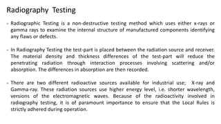 Radiography Testing
• Radiographic Testing is a non-destructive testing method which uses either x-rays or
gamma rays to examine the internal structure of manufactured components identifying
any flaws or defects.
• In Radiography Testing the test-part is placed between the radiation source and receiver.
The material density and thickness differences of the test-part will reduce the
penetrating radiation through interaction processes involving scattering and/or
absorption. The differences in absorption are then recorded.
• There are two different radioactive sources available for industrial use; X-ray and
Gamma-ray. These radiation sources use higher energy level, i.e. shorter wavelength,
versions of the electromagnetic waves. Because of the radioactivity involved in
radiography testing, it is of paramount importance to ensure that the Local Rules is
strictly adhered during operation.
 
