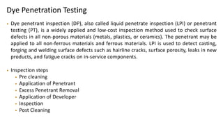 Dye Penetration Testing
• Dye penetrant inspection (DP), also called liquid penetrate inspection (LPI) or penetrant
testing (PT), is a widely applied and low-cost inspection method used to check surface
defects in all non-porous materials (metals, plastics, or ceramics). The penetrant may be
applied to all non-ferrous materials and ferrous materials. LPI is used to detect casting,
forging and welding surface defects such as hairline cracks, surface porosity, leaks in new
products, and fatigue cracks on in-service components.
• Inspection steps
• Pre cleaning
• Application of Penetrant
• Excess Penetrant Removal
• Application of Developer
• Inspection
• Post Cleaning
 