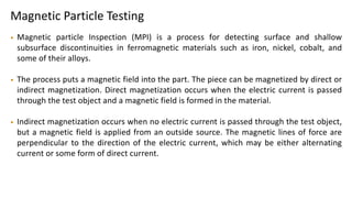Magnetic Particle Testing
• Magnetic particle Inspection (MPI) is a process for detecting surface and shallow
subsurface discontinuities in ferromagnetic materials such as iron, nickel, cobalt, and
some of their alloys.
• The process puts a magnetic field into the part. The piece can be magnetized by direct or
indirect magnetization. Direct magnetization occurs when the electric current is passed
through the test object and a magnetic field is formed in the material.
• Indirect magnetization occurs when no electric current is passed through the test object,
but a magnetic field is applied from an outside source. The magnetic lines of force are
perpendicular to the direction of the electric current, which may be either alternating
current or some form of direct current.
 