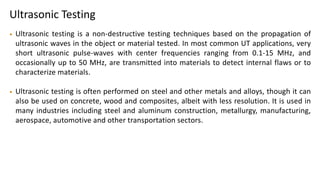 Ultrasonic Testing
• Ultrasonic testing is a non-destructive testing techniques based on the propagation of
ultrasonic waves in the object or material tested. In most common UT applications, very
short ultrasonic pulse-waves with center frequencies ranging from 0.1-15 MHz, and
occasionally up to 50 MHz, are transmitted into materials to detect internal flaws or to
characterize materials.
• Ultrasonic testing is often performed on steel and other metals and alloys, though it can
also be used on concrete, wood and composites, albeit with less resolution. It is used in
many industries including steel and aluminum construction, metallurgy, manufacturing,
aerospace, automotive and other transportation sectors.
 