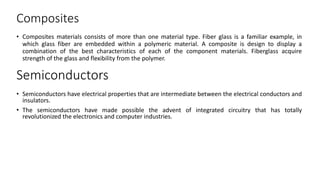Composites
• Composites materials consists of more than one material type. Fiber glass is a familiar example, in
which glass fiber are embedded within a polymeric material. A composite is design to display a
combination of the best characteristics of each of the component materials. Fiberglass acquire
strength of the glass and flexibility from the polymer.
Semiconductors
• Semiconductors have electrical properties that are intermediate between the electrical conductors and
insulators.
• The semiconductors have made possible the advent of integrated circuitry that has totally
revolutionized the electronics and computer industries.
 