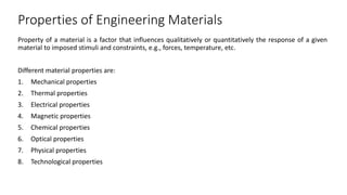 Properties of Engineering Materials
Property of a material is a factor that influences qualitatively or quantitatively the response of a given
material to imposed stimuli and constraints, e.g., forces, temperature, etc.
Different material properties are:
1. Mechanical properties
2. Thermal properties
3. Electrical properties
4. Magnetic properties
5. Chemical properties
6. Optical properties
7. Physical properties
8. Technological properties
 