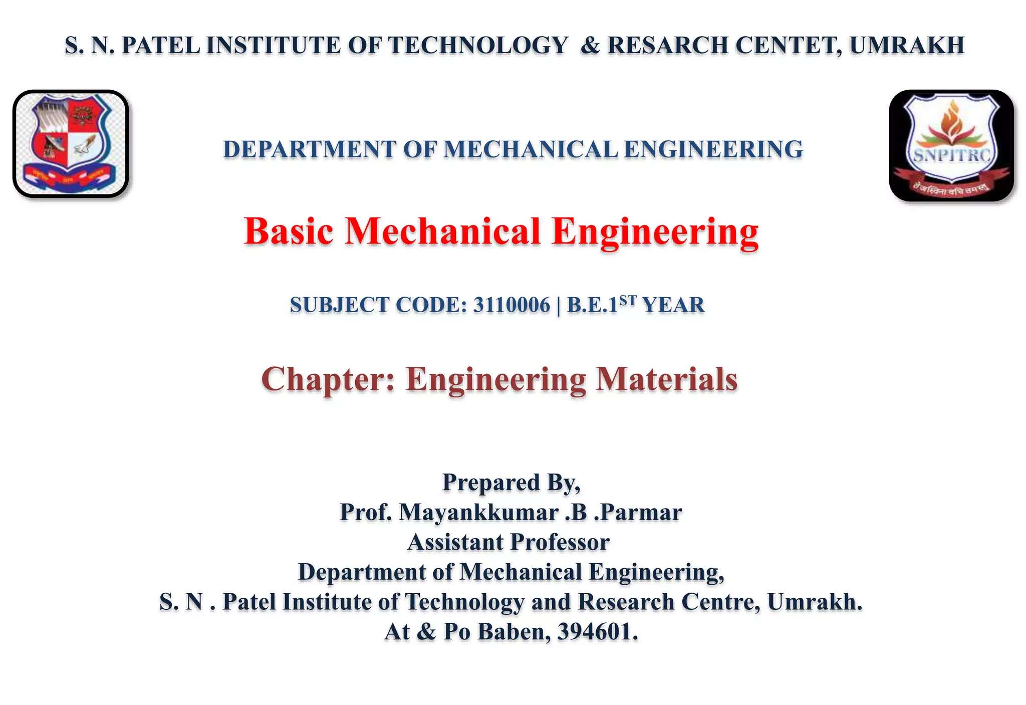 S. N. PATEL INSTITUTE OF TECHNOLOGY & RESARCH CENTET, UMRAKH
Prepared By,
Prof. Mayankkumar .B .Parmar
Assistant Professor
Department of Mechanical Engineering,
S. N . Patel Institute of Technology and Research Centre, Umrakh.
At & Po Baben, 394601.
Basic Mechanical Engineering
DEPARTMENT OF MECHANICAL ENGINEERING
SUBJECT CODE: 3110006 | B.E.1ST YEAR
Chapter: Engineering Materials
 