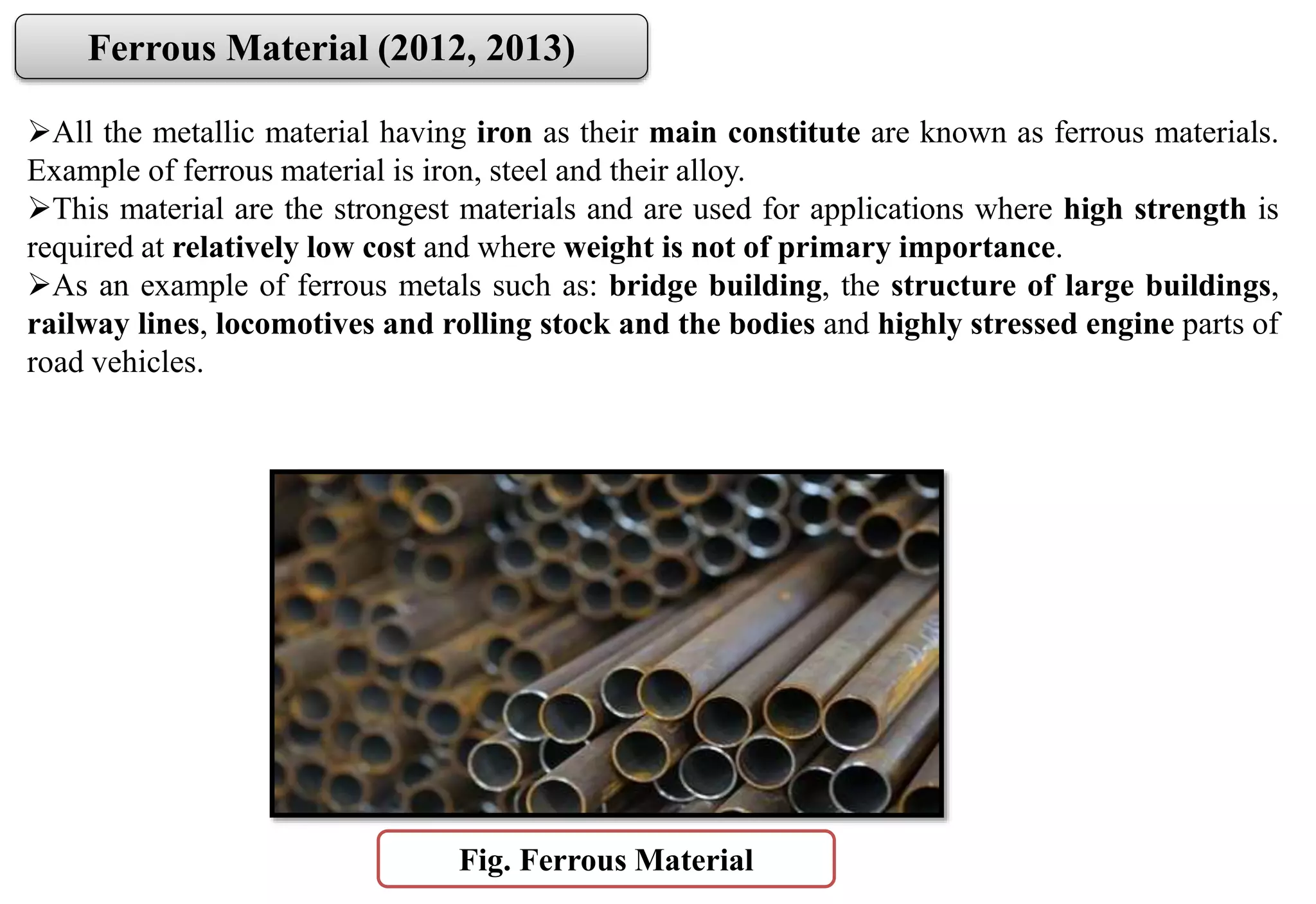 All the metallic material having iron as their main constitute are known as ferrous materials.
Example of ferrous material is iron, steel and their alloy.
This material are the strongest materials and are used for applications where high strength is
required at relatively low cost and where weight is not of primary importance.
As an example of ferrous metals such as: bridge building, the structure of large buildings,
railway lines, locomotives and rolling stock and the bodies and highly stressed engine parts of
road vehicles.
Ferrous Material (2012, 2013)
Fig. Ferrous Material
 