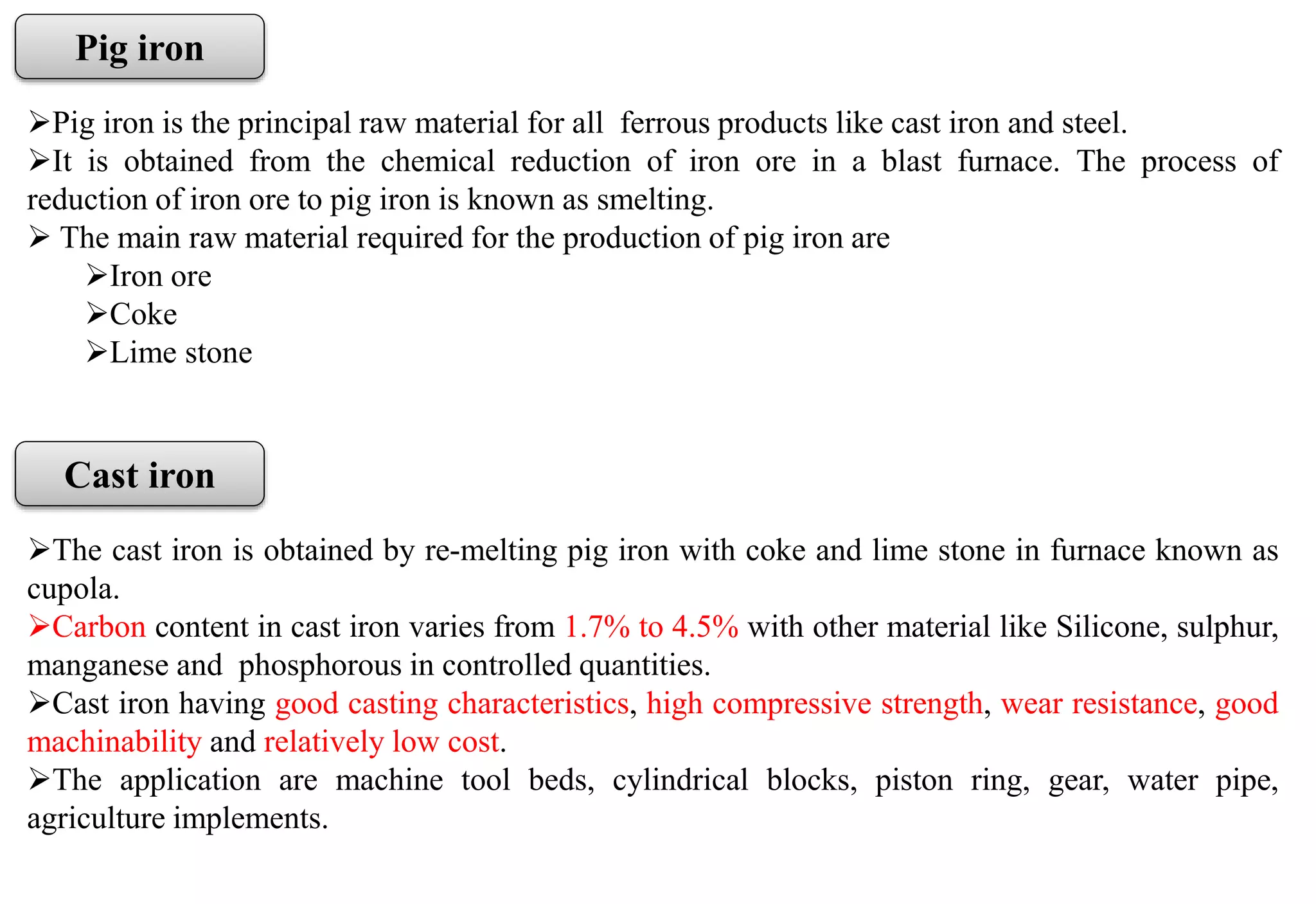 Pig iron
Pig iron is the principal raw material for all ferrous products like cast iron and steel.
It is obtained from the chemical reduction of iron ore in a blast furnace. The process of
reduction of iron ore to pig iron is known as smelting.
 The main raw material required for the production of pig iron are
Iron ore
Coke
Lime stone
Cast iron
The cast iron is obtained by re-melting pig iron with coke and lime stone in furnace known as
cupola.
Carbon content in cast iron varies from 1.7% to 4.5% with other material like Silicone, sulphur,
manganese and phosphorous in controlled quantities.
Cast iron having good casting characteristics, high compressive strength, wear resistance, good
machinability and relatively low cost.
The application are machine tool beds, cylindrical blocks, piston ring, gear, water pipe,
agriculture implements.
 