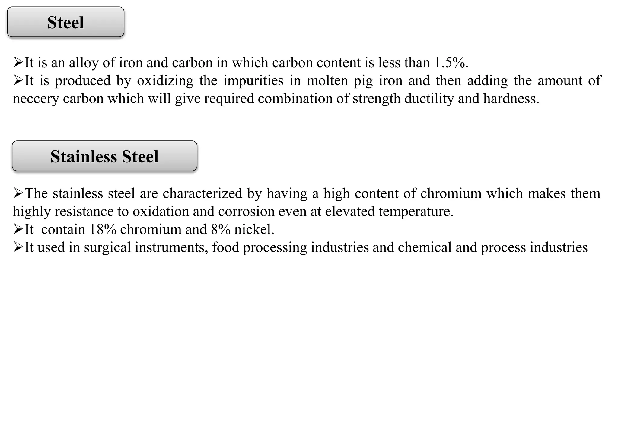 Steel
It is an alloy of iron and carbon in which carbon content is less than 1.5%.
It is produced by oxidizing the impurities in molten pig iron and then adding the amount of
neccery carbon which will give required combination of strength ductility and hardness.
Stainless Steel
The stainless steel are characterized by having a high content of chromium which makes them
highly resistance to oxidation and corrosion even at elevated temperature.
It contain 18% chromium and 8% nickel.
It used in surgical instruments, food processing industries and chemical and process industries
 