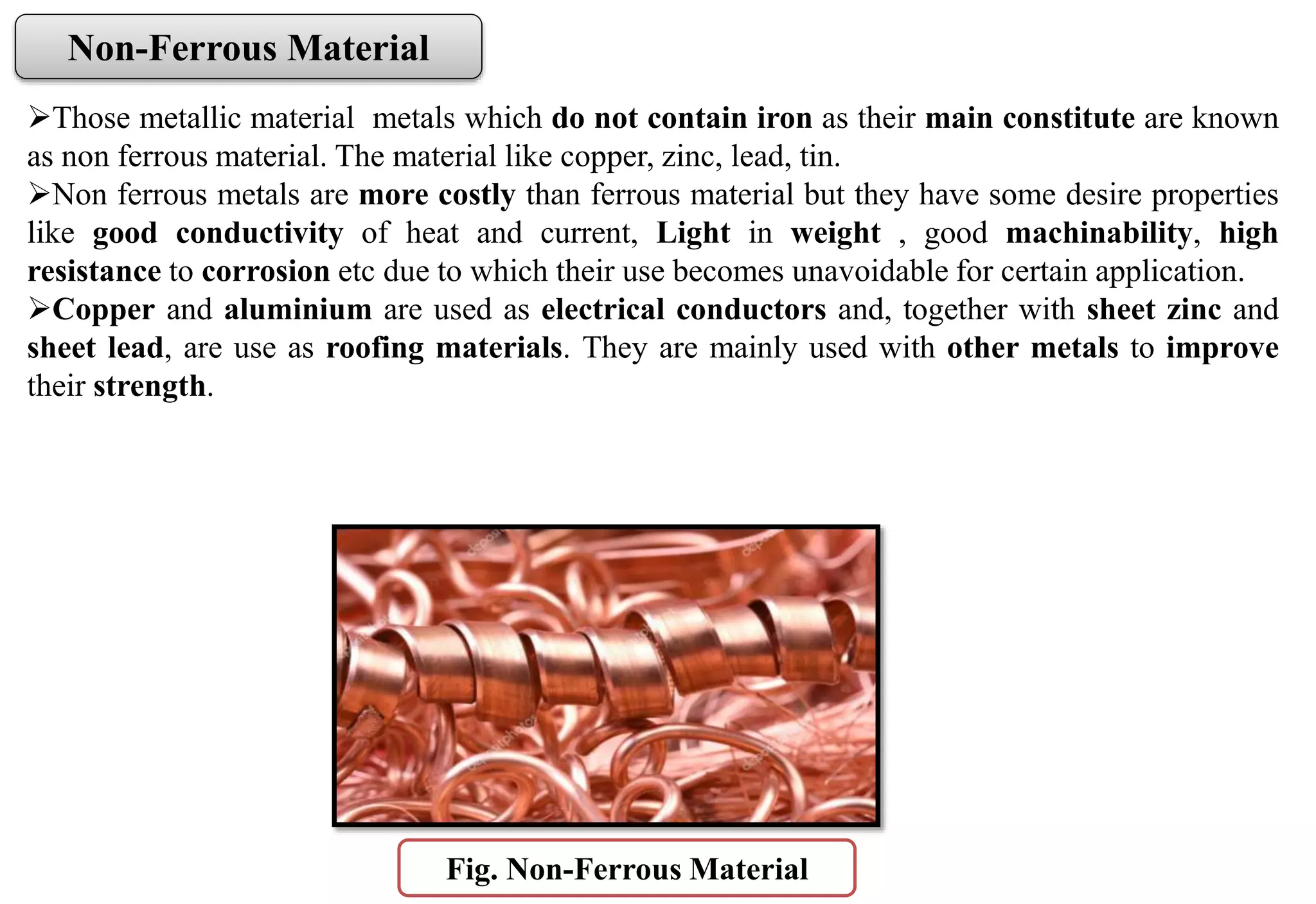 Fig. Non-Ferrous Material
Non-Ferrous Material
Those metallic material metals which do not contain iron as their main constitute are known
as non ferrous material. The material like copper, zinc, lead, tin.
Non ferrous metals are more costly than ferrous material but they have some desire properties
like good conductivity of heat and current, Light in weight , good machinability, high
resistance to corrosion etc due to which their use becomes unavoidable for certain application.
Copper and aluminium are used as electrical conductors and, together with sheet zinc and
sheet lead, are use as roofing materials. They are mainly used with other metals to improve
their strength.
 