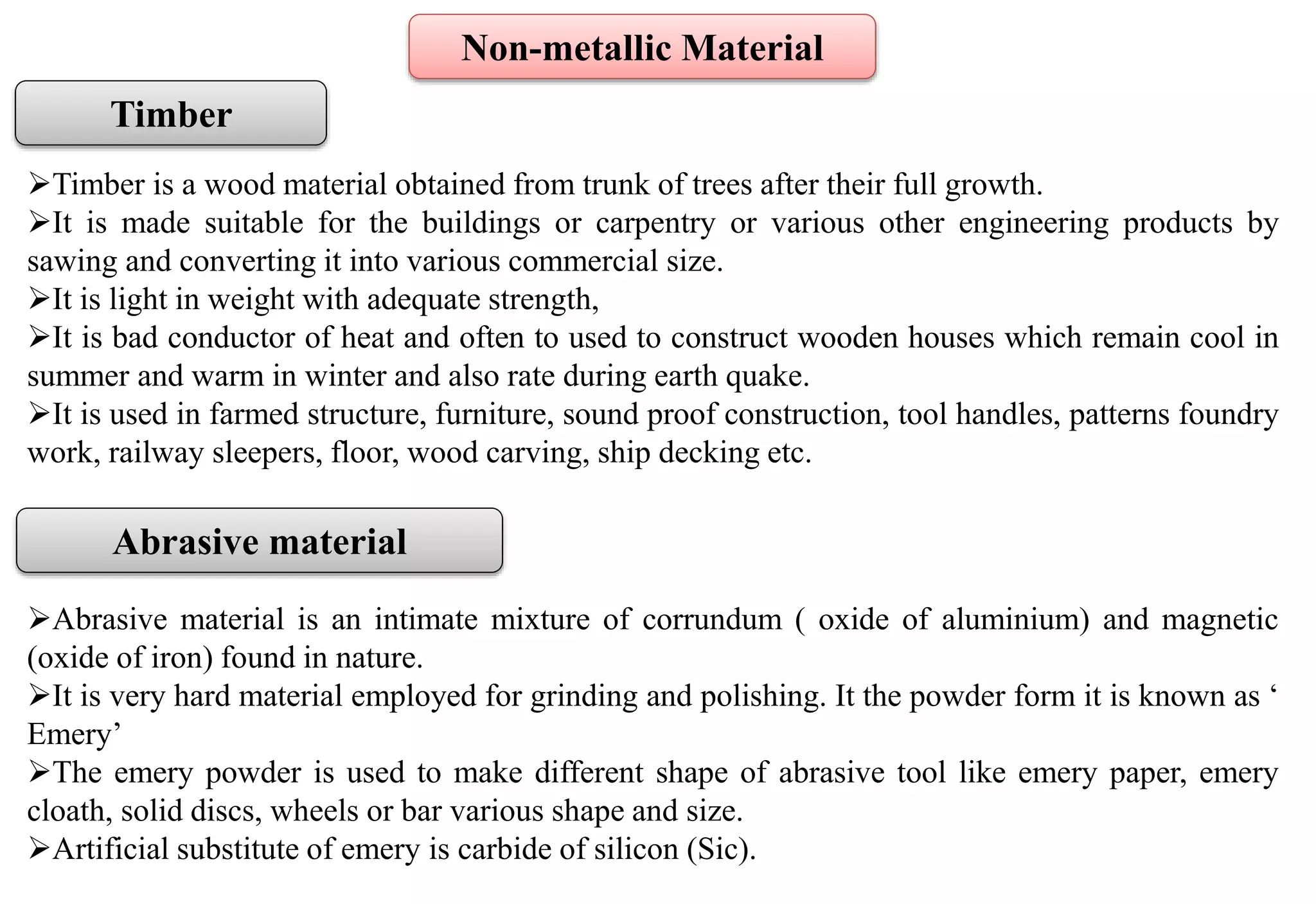 Timber
Timber is a wood material obtained from trunk of trees after their full growth.
It is made suitable for the buildings or carpentry or various other engineering products by
sawing and converting it into various commercial size.
It is light in weight with adequate strength,
It is bad conductor of heat and often to used to construct wooden houses which remain cool in
summer and warm in winter and also rate during earth quake.
It is used in farmed structure, furniture, sound proof construction, tool handles, patterns foundry
work, railway sleepers, floor, wood carving, ship decking etc.
Abrasive material
Abrasive material is an intimate mixture of corrundum ( oxide of aluminium) and magnetic
(oxide of iron) found in nature.
It is very hard material employed for grinding and polishing. It the powder form it is known as ‘
Emery’
The emery powder is used to make different shape of abrasive tool like emery paper, emery
cloath, solid discs, wheels or bar various shape and size.
Artificial substitute of emery is carbide of silicon (Sic).
Non-metallic Material
 