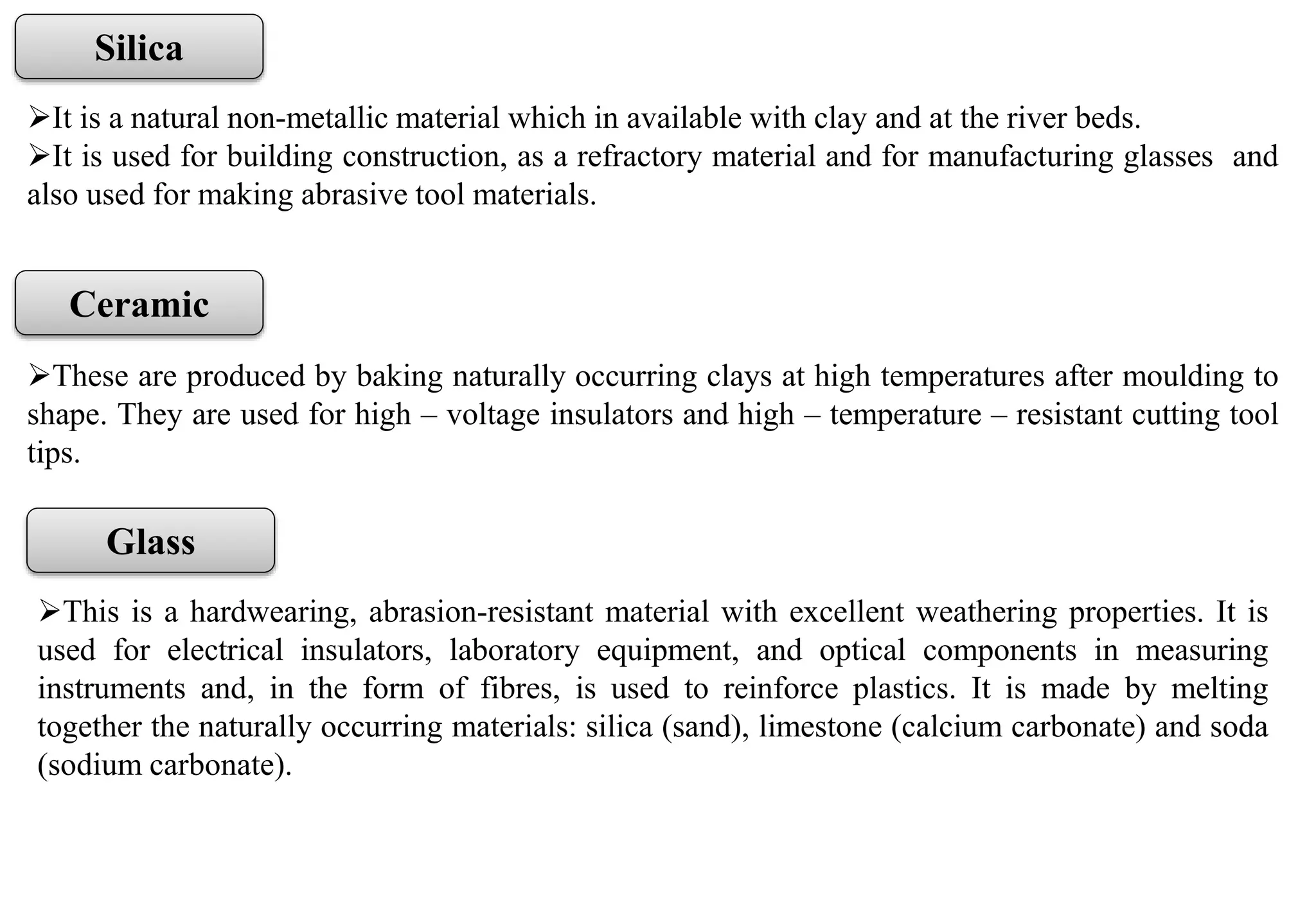 It is a natural non-metallic material which in available with clay and at the river beds.
It is used for building construction, as a refractory material and for manufacturing glasses and
also used for making abrasive tool materials.
Silica
These are produced by baking naturally occurring clays at high temperatures after moulding to
shape. They are used for high – voltage insulators and high – temperature – resistant cutting tool
tips.
Ceramic
This is a hardwearing, abrasion-resistant material with excellent weathering properties. It is
used for electrical insulators, laboratory equipment, and optical components in measuring
instruments and, in the form of fibres, is used to reinforce plastics. It is made by melting
together the naturally occurring materials: silica (sand), limestone (calcium carbonate) and soda
(sodium carbonate).
Glass
 