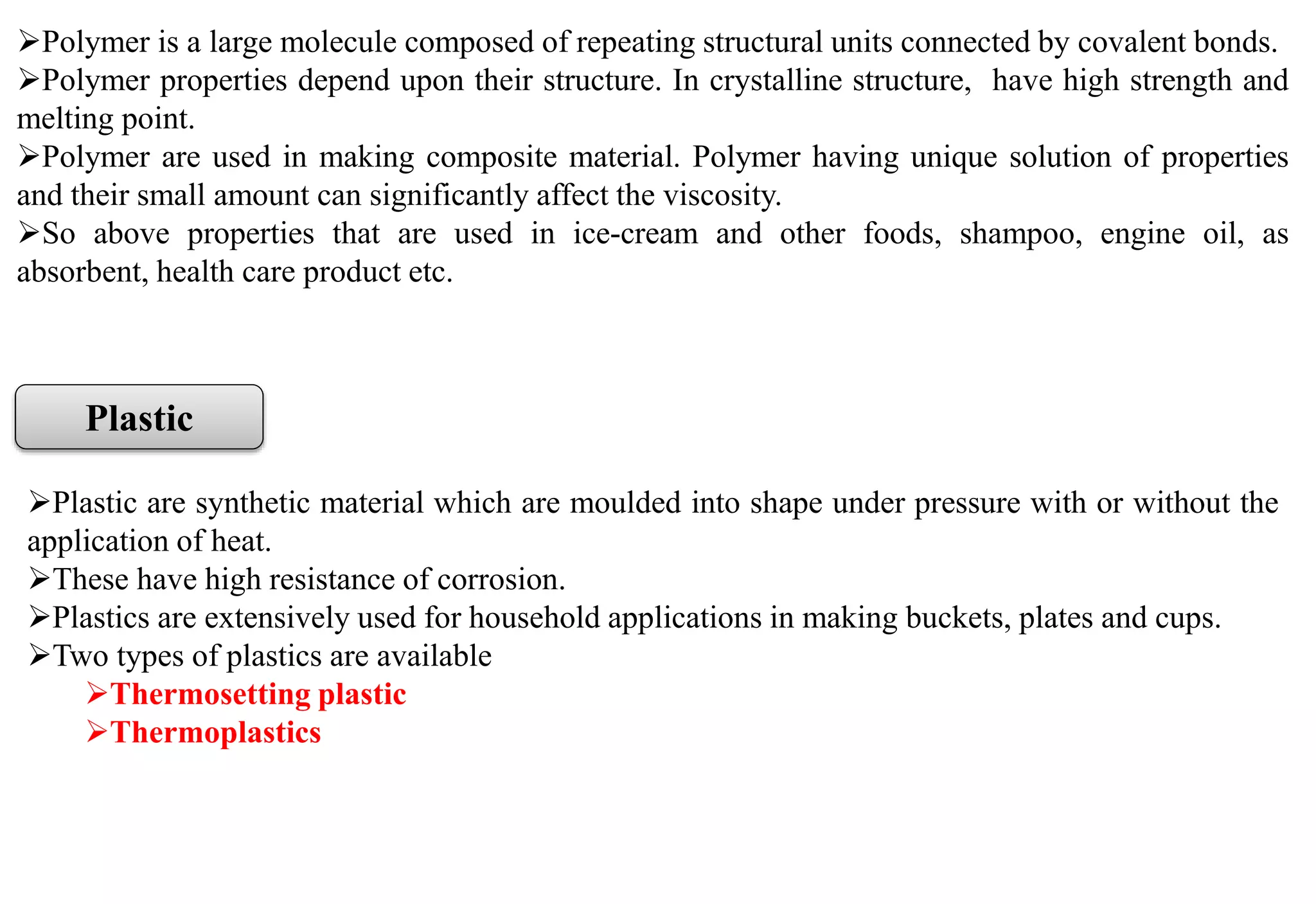 Polymer is a large molecule composed of repeating structural units connected by covalent bonds.
Polymer properties depend upon their structure. In crystalline structure, have high strength and
melting point.
Polymer are used in making composite material. Polymer having unique solution of properties
and their small amount can significantly affect the viscosity.
So above properties that are used in ice-cream and other foods, shampoo, engine oil, as
absorbent, health care product etc.
Plastic
Plastic are synthetic material which are moulded into shape under pressure with or without the
application of heat.
These have high resistance of corrosion.
Plastics are extensively used for household applications in making buckets, plates and cups.
Two types of plastics are available
Thermosetting plastic
Thermoplastics
 