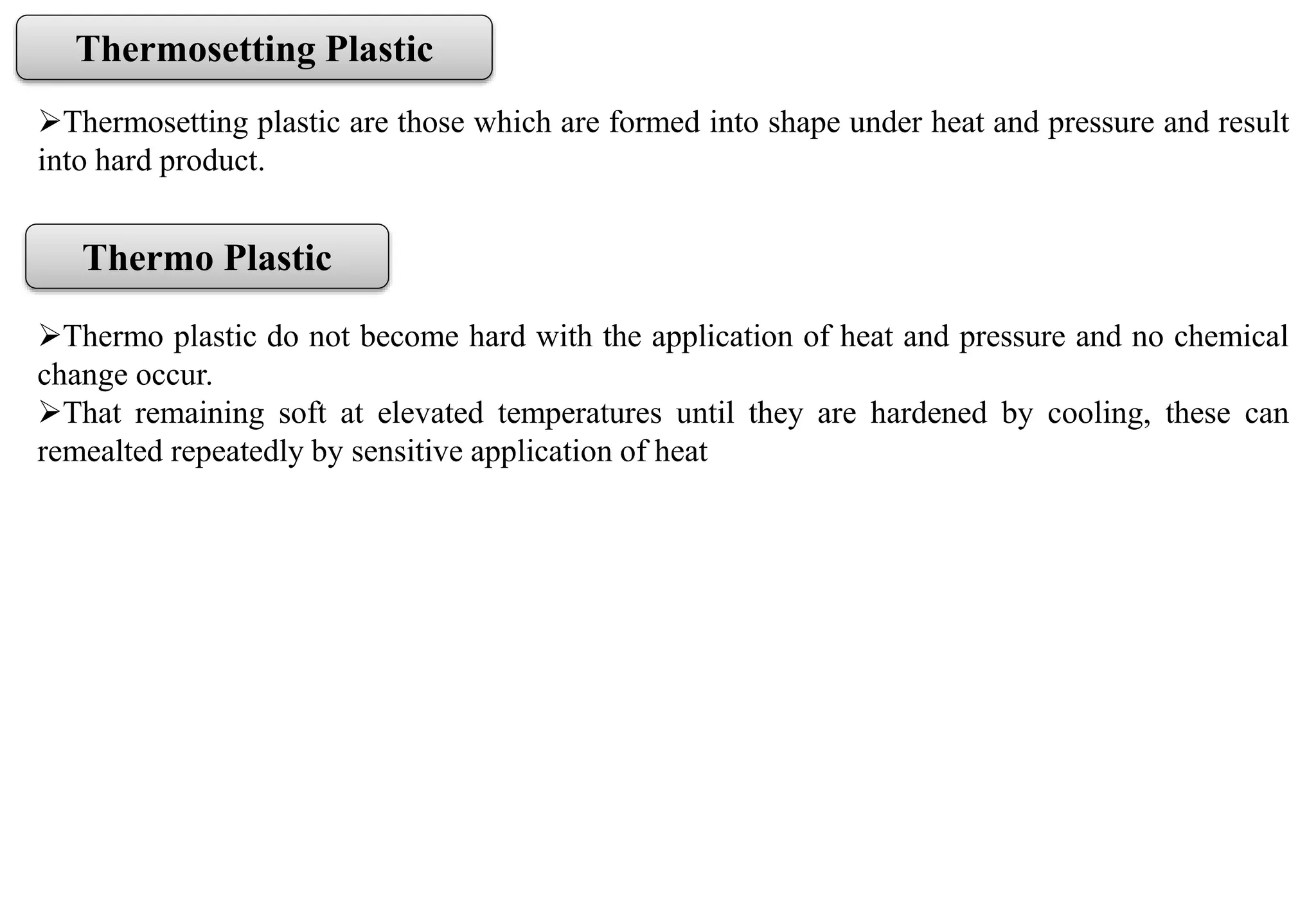Thermosetting plastic are those which are formed into shape under heat and pressure and result
into hard product.
Thermosetting Plastic
Thermo Plastic
Thermo plastic do not become hard with the application of heat and pressure and no chemical
change occur.
That remaining soft at elevated temperatures until they are hardened by cooling, these can
remealted repeatedly by sensitive application of heat
 