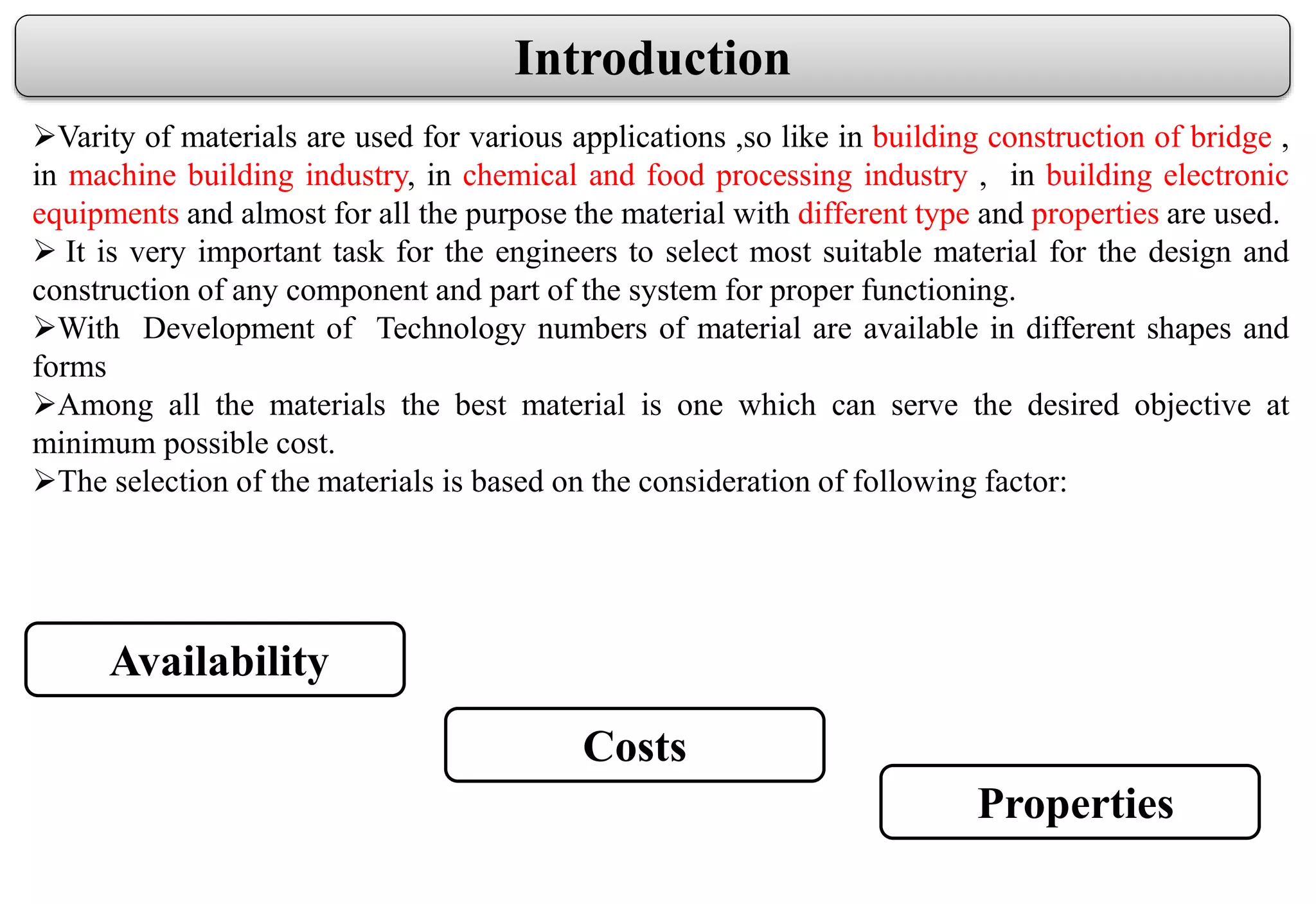 Introduction
Varity of materials are used for various applications ,so like in building construction of bridge ,
in machine building industry, in chemical and food processing industry , in building electronic
equipments and almost for all the purpose the material with different type and properties are used.
 It is very important task for the engineers to select most suitable material for the design and
construction of any component and part of the system for proper functioning.
With Development of Technology numbers of material are available in different shapes and
forms
Among all the materials the best material is one which can serve the desired objective at
minimum possible cost.
The selection of the materials is based on the consideration of following factor:
Availability
Costs
Properties
 