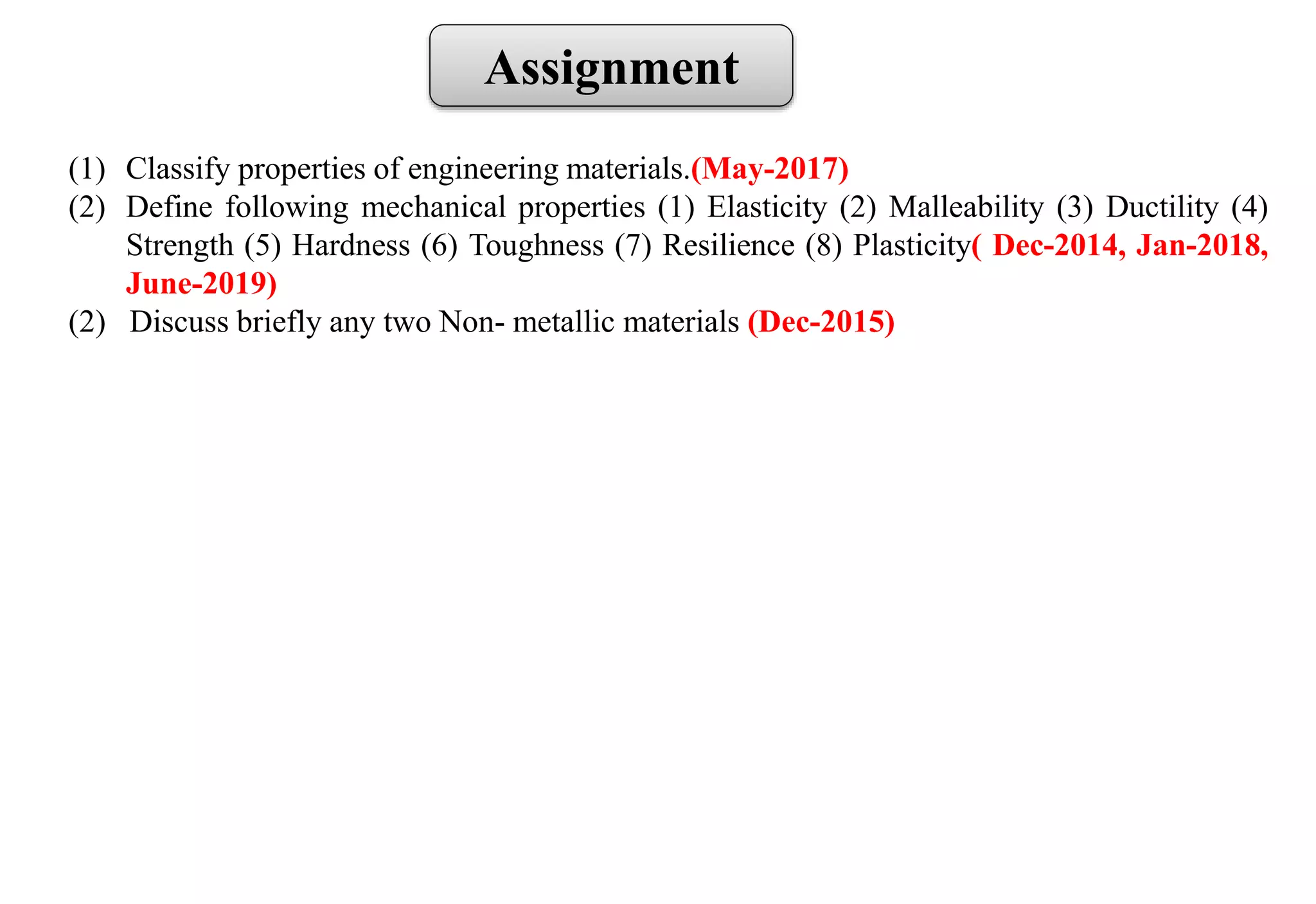 Assignment
(1) Classify properties of engineering materials.(May-2017)
(2) Define following mechanical properties (1) Elasticity (2) Malleability (3) Ductility (4)
Strength (5) Hardness (6) Toughness (7) Resilience (8) Plasticity( Dec-2014, Jan-2018,
June-2019)
(2) Discuss briefly any two Non- metallic materials (Dec-2015)
 