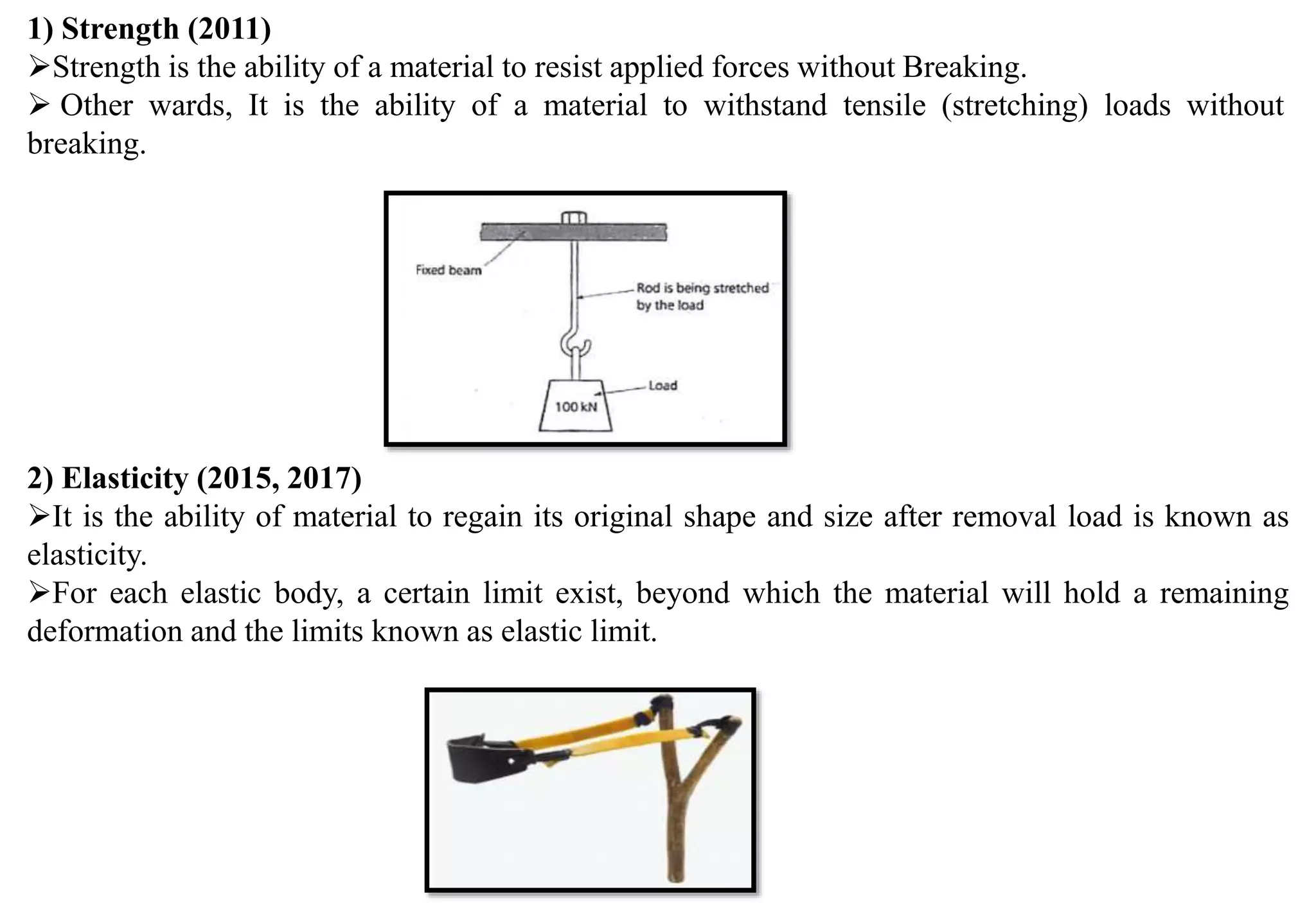 1) Strength (2011)
Strength is the ability of a material to resist applied forces without Breaking.
 Other wards, It is the ability of a material to withstand tensile (stretching) loads without
breaking.
2) Elasticity (2015, 2017)
It is the ability of material to regain its original shape and size after removal load is known as
elasticity.
For each elastic body, a certain limit exist, beyond which the material will hold a remaining
deformation and the limits known as elastic limit.
 
