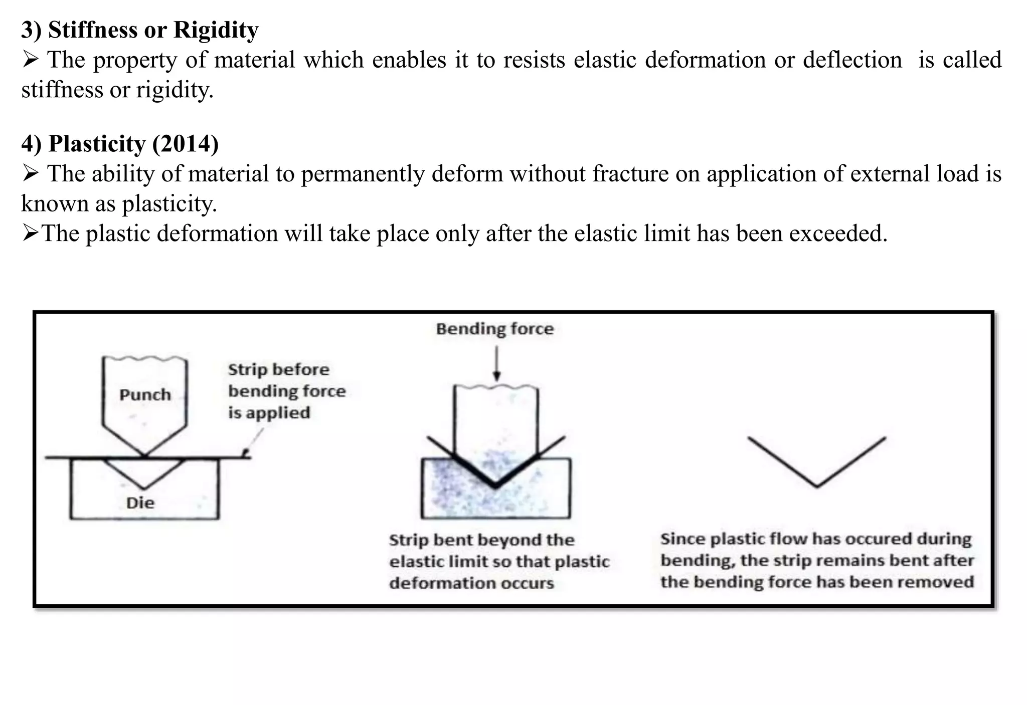 3) Stiffness or Rigidity
 The property of material which enables it to resists elastic deformation or deflection is called
stiffness or rigidity.
4) Plasticity (2014)
 The ability of material to permanently deform without fracture on application of external load is
known as plasticity.
The plastic deformation will take place only after the elastic limit has been exceeded.
 