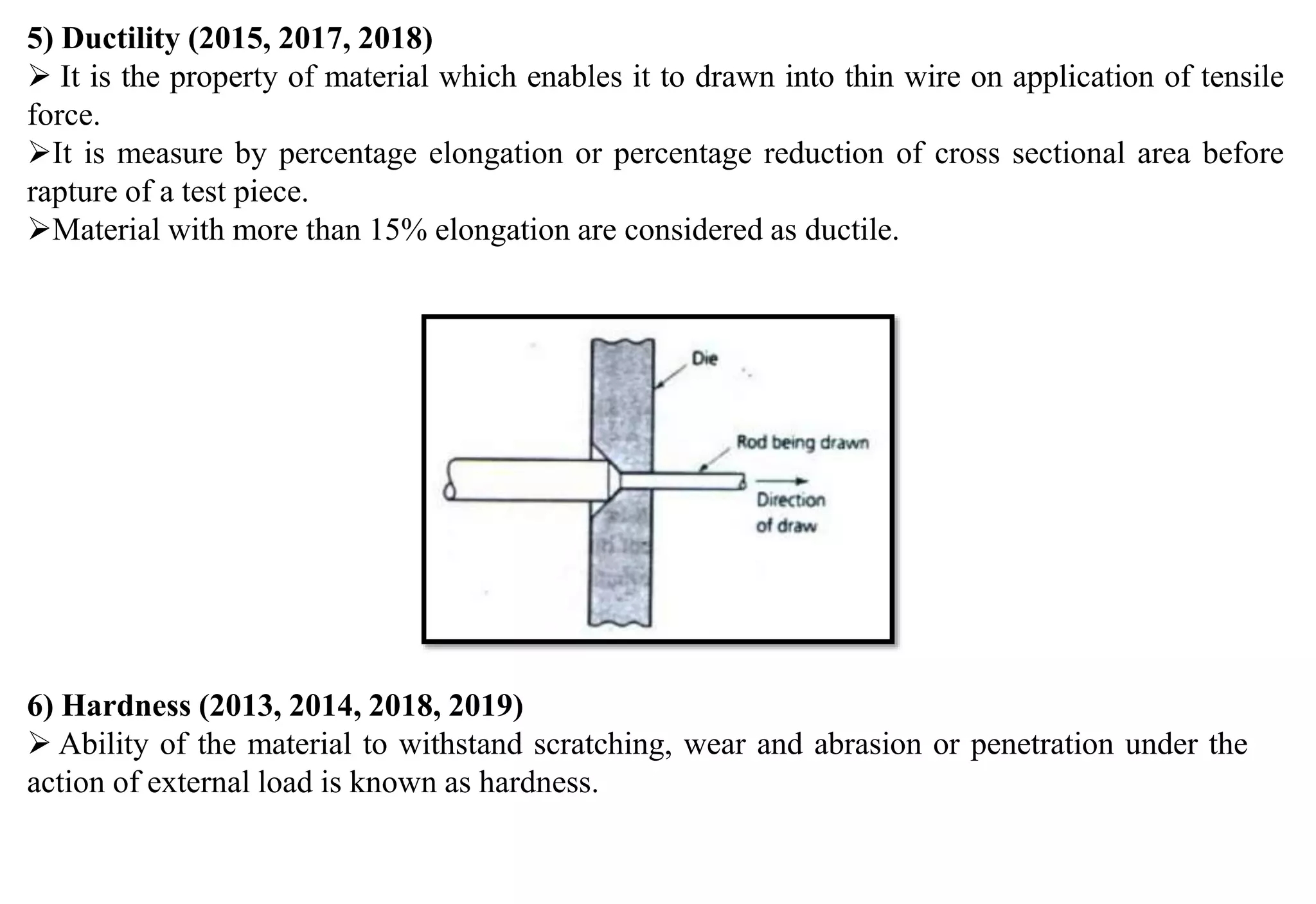 5) Ductility (2015, 2017, 2018)
 It is the property of material which enables it to drawn into thin wire on application of tensile
force.
It is measure by percentage elongation or percentage reduction of cross sectional area before
rapture of a test piece.
Material with more than 15% elongation are considered as ductile.
6) Hardness (2013, 2014, 2018, 2019)
 Ability of the material to withstand scratching, wear and abrasion or penetration under the
action of external load is known as hardness.
 