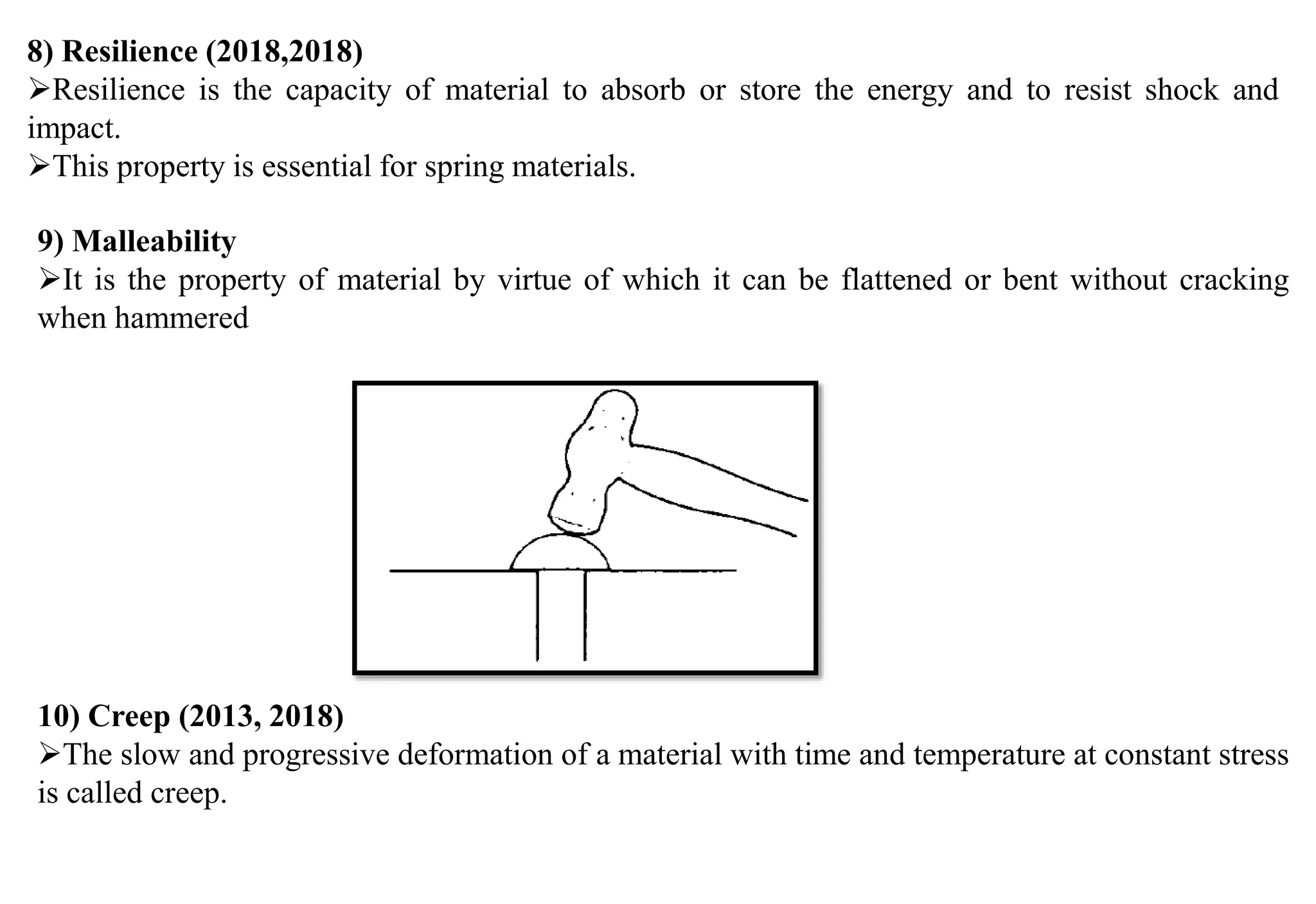 8) Resilience (2018,2018)
Resilience is the capacity of material to absorb or store the energy and to resist shock and
impact.
This property is essential for spring materials.
9) Malleability
It is the property of material by virtue of which it can be flattened or bent without cracking
when hammered
10) Creep (2013, 2018)
The slow and progressive deformation of a material with time and temperature at constant stress
is called creep.
 