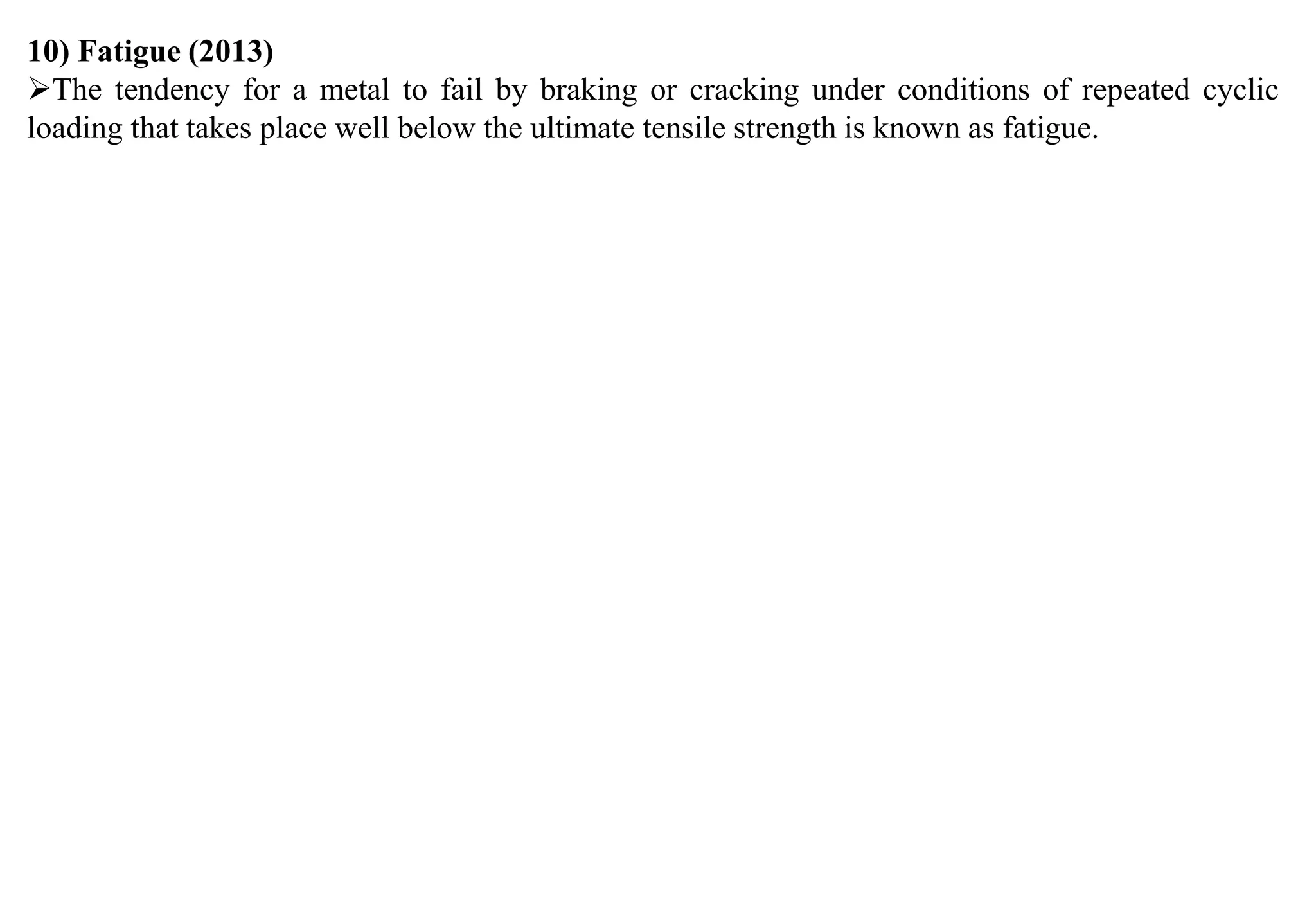 10) Fatigue (2013)
The tendency for a metal to fail by braking or cracking under conditions of repeated cyclic
loading that takes place well below the ultimate tensile strength is known as fatigue.
 