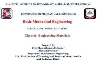 S. N. PATEL INSTITUTE OF TECHNOLOGY & RESARCH CENTET, UMRAKH
Prepared By,
Prof. Mayankkumar .B .Parmar
Assistant Professor
Department of Mechanical Engineering,
S. N . Patel Institute of Technology and Research Centre, Umrakh.
At & Po Baben, 394601.
Basic Mechanical Engineering
DEPARTMENT OF MECHANICAL ENGINEERING
SUBJECT CODE: 3110006 | B.E.1ST YEAR
Chapter: Engineering Materials
 