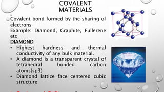 COVALENT
MATERIALS
Covalent bond formed by the sharing of
electrons
Example: Diamond, Graphite, Fullerene
etc
DIAMOND
• Highest hardness and thermal
conductivity of any bulk material.
• A diamond is a transparent crystal of
tetrahedral bonded carbon
atoms(sp3)
• Diamond lattice face centered cubic
structure
 