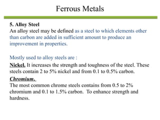 5. Alloy Steel
An alloy steel may be defined as a steel to which elements other
than carbon are added in sufficient amount to produce an
improvement in properties.
Mostly used to alloy steels are :
Nickel. It increases the strength and toughness of the steel. These
steels contain 2 to 5% nickel and from 0.1 to 0.5% carbon.
Chromium.
The most common chrome steels contains from 0.5 to 2%
chromium and 0.1 to 1.5% carbon. To enhance strength and
hardness.
Ferrous Metals
 