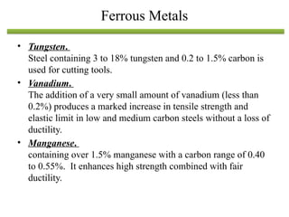 • Tungsten.
Steel containing 3 to 18% tungsten and 0.2 to 1.5% carbon is
used for cutting tools.
• Vanadium.
The addition of a very small amount of vanadium (less than
0.2%) produces a marked increase in tensile strength and
elastic limit in low and medium carbon steels without a loss of
ductility.
• Manganese.
containing over 1.5% manganese with a carbon range of 0.40
to 0.55%. It enhances high strength combined with fair
ductility.
Ferrous Metals
 