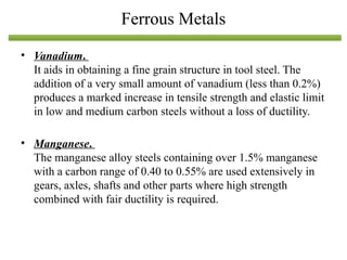 • Vanadium.
It aids in obtaining a fine grain structure in tool steel. The
addition of a very small amount of vanadium (less than 0.2%)
produces a marked increase in tensile strength and elastic limit
in low and medium carbon steels without a loss of ductility.
• Manganese.
The manganese alloy steels containing over 1.5% manganese
with a carbon range of 0.40 to 0.55% are used extensively in
gears, axles, shafts and other parts where high strength
combined with fair ductility is required.
Ferrous Metals
 