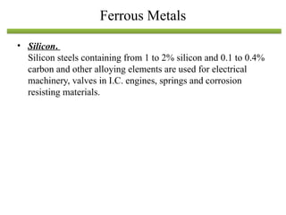 • Silicon.
Silicon steels containing from 1 to 2% silicon and 0.1 to 0.4%
carbon and other alloying elements are used for electrical
machinery, valves in I.C. engines, springs and corrosion
resisting materials.
Ferrous Metals
 
