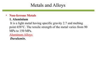 • Non-ferrous Metals
1. Aluminium
It is a light metal having specific gravity 2.7 and melting
point 658°C. The tensile strength of the metal varies from 90
MPa to 150 MPa.
Aluminum Alloys
Duralumin.
Metals and Alloys
 