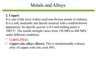 2. Copper
It is one of the most widely used non-ferrous metals in industry.
It is a soft, malleable and ductile material with a reddish-brown
appearance. Its specific gravity is 8.9 and melting point is
1083°C. The tensile strength varies from 150 MPa to 400 MPa
under different conditions.
• Copper Alloys
• Copper-zinc alloys (Brass). This is fundamentally a binary
alloy of copper with zinc each 50%.
Metals and Alloys
 