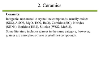 Ceramics:
Inorganic, non-metallic crystalline compounds, usually oxides
(SiO2, Al2O3, MgO, TiO2, BaO), Carbides (SiC), Nitrides
(Si3N4), Borides (TiB2), Silicide (WSi2, MoSi2).
Some literature includes glasses in the same category, however;
glasses are amorphous (nano crystalline) compounds.
2. Ceramics
 